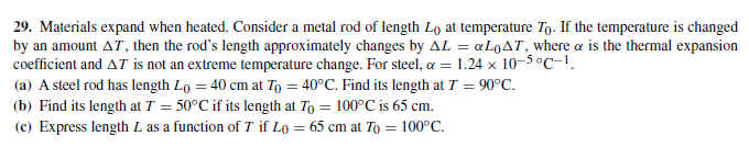 29. Materials expand when heated. Consider a metal rod of length Lo at temperature To. If the temperature is changed
by an amount AT, then the rod's length approximately changes by AL = «LQAT, where a is the thermal expansion
coefficient and AT is not an extreme temperature change. For steel, a = 1.24 x 10-5°C-1.
(a) A steel rod has length Lo = 40 cm at To = 40°C. Find its length at T = 90°C.
(b) Find its length at T = 50°C if its length at To = 100°C is 65 cm.
(c) Express length L as a function of T if Lo = 65 cm at To = 100°C.
