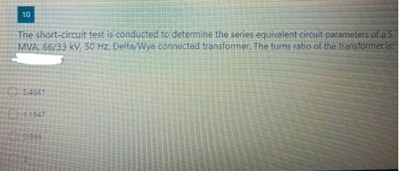 10
The short-circuit test is conducted to determine the series equivalent circuit parameters of a 5
MVA, 66/33 kV, 50 Hz. Delta/Wye connected transformer. The turns ratio of the transformer is:
3,4641
11547
20/866