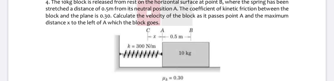 4. The 10kg block is released from rest on the horizontal surface at point B, where the spring has been
stretched a distance of o.5m from its neutral position A. The coefficient of kinetic friction between the
block and the plane is o.30. Calculate the velocity of the block as it passes point A and the maximum
distance x to the left of A which the block goes.
A
0.5 m
B
k = 300 N/m
10 kg
HA = 0.30
