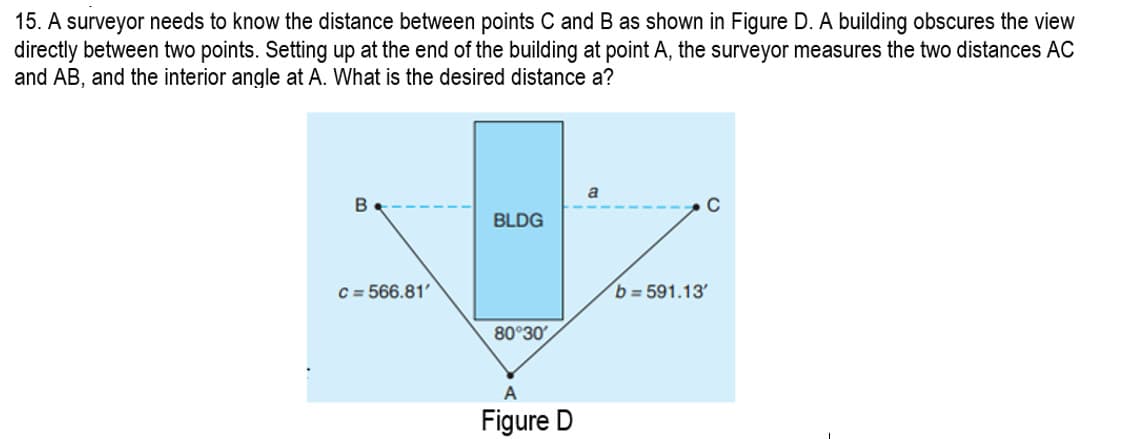 15. A surveyor needs to know the distance between points C and B as shown in Figure D. A building obscures the view
directly between two points. Setting up at the end of the building at point A, the surveyor measures the two distances AC
and AB, and the interior angle at A. What is the desired distance a?
B
C = 566.81'
BLDG
80°30'
A
Figure D
a
C
b=591.13'