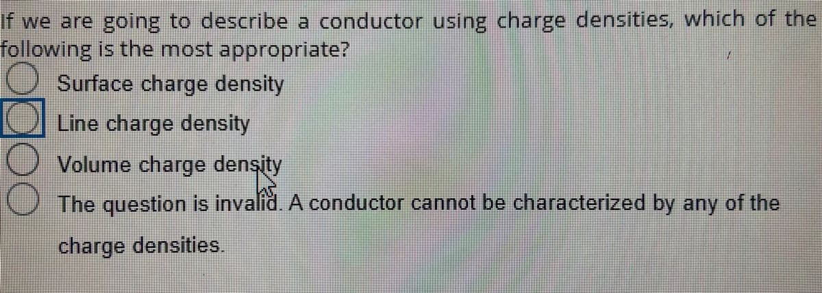 If we are going to describe a conductor using charge densities, which of the
following is the most appropriate?
2. Surface charge density
OlLuine charge density
O Volume charge density
0 The question is invalid. A conductor cannot be characterized by any of the
charge densities,
