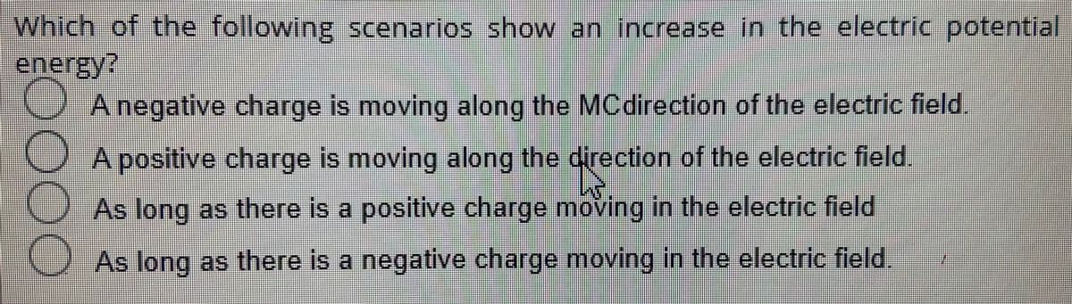 Which of the following scenarios show an increase in the electric potential
energy?
CAnegative charge is moving along the MCdirection of the electric field.
OA positive charge is moving along the direction of the electric field
As long as there is a positive charge moving in the electric field
As long as there is a negative charge moving in the electric field.
O0OO
