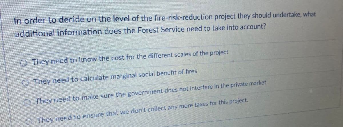 In order to decide on the level of the fire-risk-reduction project they should undertake, what
additional information does the Forest Service need to take into account?
O They need to know the cost for the different scales of the project
O They need to calculate marginal social benefit of fires
OThey need to make sure the government does not interfere in the private market
O They need to ensure that we don't collect any more taxes for this project.
