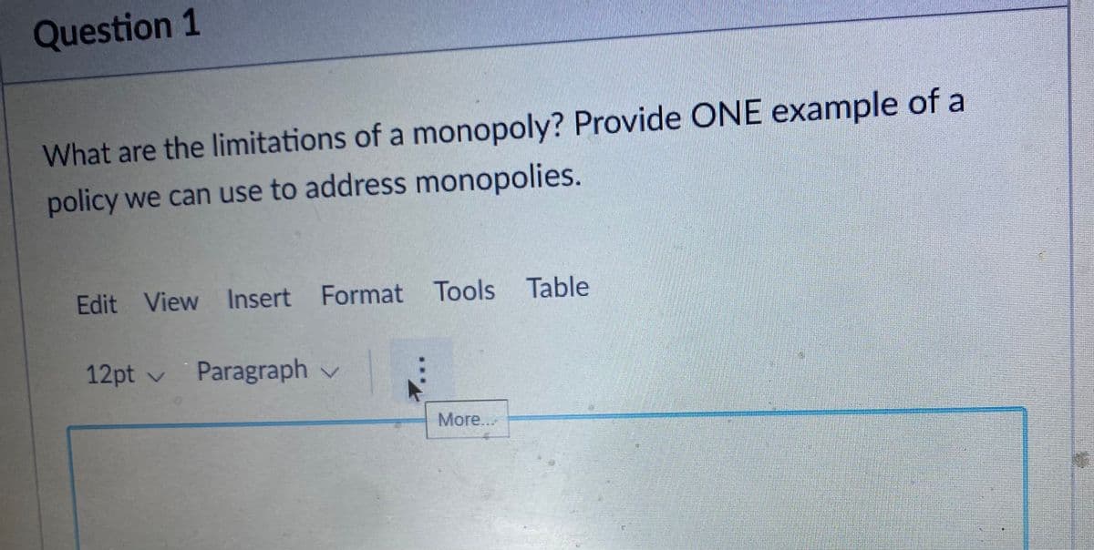 Question 1
What are the limitations of a monopoly? Provide ONE example of a
policy we can use to address monopolies.
Edit View Insert Format Tools Table
12pt v Paragraph v
More..
