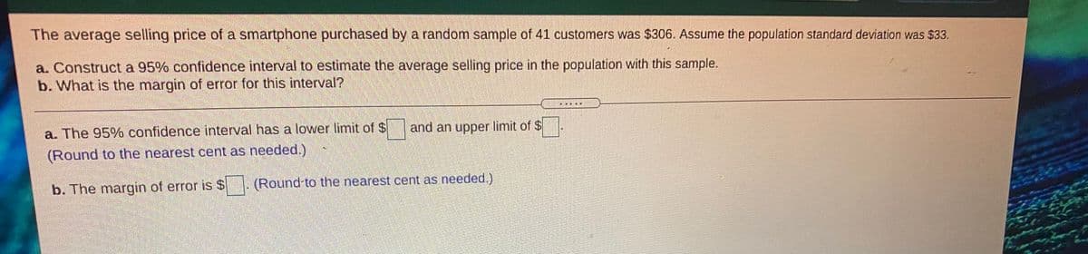 The average selling price of a smartphone purchased by a random sample of 41 customers was $306. Assume the population standard deviation was $33.
a. Construct a 95% confidence interval to estimate the average selling price in the population with this sample.
b. What is the margin of error for this interval?
a. The 95% confidence interval has a lower limit of $
and an upper limit of $
(Round to the nearest cent as needed.)
b. The margin of error is $. (Round-to the nearest cent as needed.)
