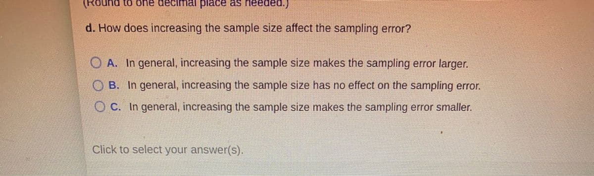(Round to one
place as needed.)
d. How does increasing the sample size affect the sampling error?
OA. In general, increasing the sample size makes the sampling error larger.
O B. In general, increasing the sample size has no effect on the sampling error.
OC. In general, increasing the sample size makes the sampling error smaller.
Click to select your answer(S).
