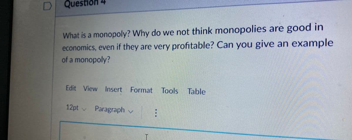 D
Question 4
What is a monopoly? Why do we not think monopolies are good in
economics, even if they are very profitable? Can you give an example
of a monopoly?
Edit View Insert Format Tools Table
12pt v Paragraph v

