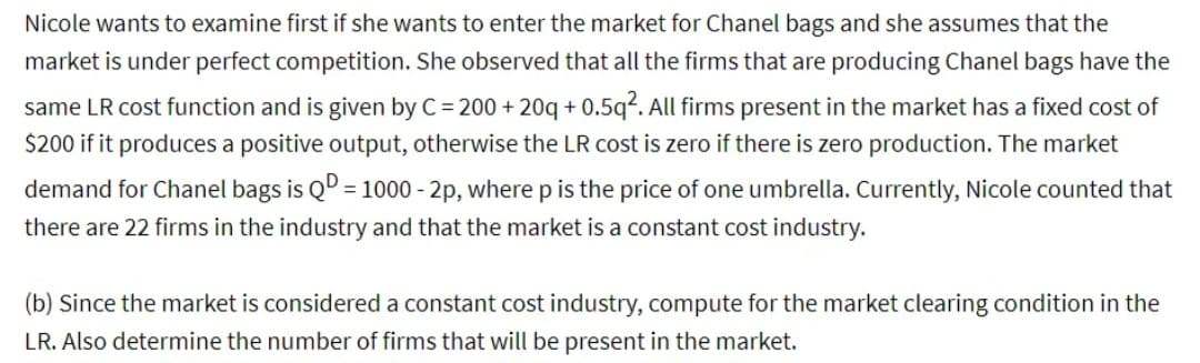 Nicole wants to examine first if she wants to enter the market for Chanel bags and she assumes that the
market is under perfect competition. She observed that all the firms that are producing Chanel bags have the
same LR cost function and is given by C = 200+20q+0.5q². All firms present in the market has a fixed cost of
$200 if it produces a positive output, otherwise the LR cost is zero if there is zero production. The market
demand for Chanel bags is QD = 1000 - 2p, where p is the price of one umbrella. Currently, Nicole counted that
there are 22 firms in the industry and that the market is a constant cost industry.
(b) Since the market is considered a constant cost industry, compute for the market clearing condition in the
LR. Also determine the number of firms that will be present in the market.