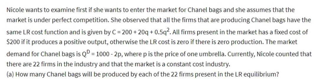 Nicole wants to examine first if she wants to enter the market for Chanel bags and she assumes that the
market is under perfect competition. She observed that all the firms that are producing Chanel bags have the
same LR cost function and is given by C = 200+20q+0.5q². All firms present in the market has a fixed cost of
$200 if it produces a positive output, otherwise the LR cost is zero if there is zero production. The market
demand for Chanel bags is QD = 1000-2p, where p is the price of one umbrella. Currently, Nicole counted that
there are 22 firms in the industry and that the market is a constant cost industry.
(a) How many Chanel bags will be produced by each of the 22 firms present in the LR equilibrium?