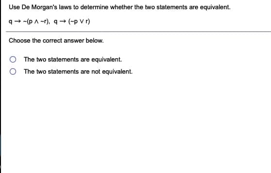 Use De Morgan's laws to determine whether the two statements are equivalent.
q- -(p A -r), q → (-p V r)
Choose the correct answer below.
The two statements are equivalent.
The two statements are not equivalent.
