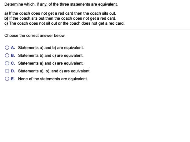 Determine which, if any, of the three statements are equivalent.
a) If the coach does not get a red card then the coach sits out.
b) If the coach sits out then the coach does not get a red card.
c) The coach does not sit out or the coach does not get a red card.
Choose the correct answer below.
A. Statements a) and b) are equivalent.
B. Statements b) and c) are equivalent.
Oc. Statements a) and c) are equivalent.
O D. Statements a), b), and c) are equivalent.
O E. None of the statements are equivalent.
