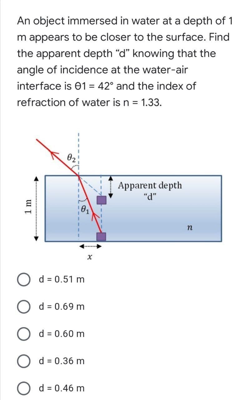 An object immersed in water at a depth of 1
m appears to be closer to the surface. Find
the apparent depth "d" knowing that the
angle of incidence at the water-air
interface is 01 = 42° and the index of
refraction of water is n = 1.33.
02
Apparent depth
"d"
O d = 0.51 m
O d = 0.69 m
O d = 0.60 m
O d = 0.36 m
%3D
O d = 0.46 m
1 m
