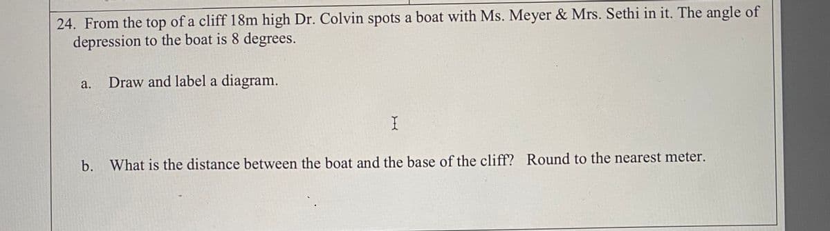 24. From the top of a cliff 18m high Dr. Colvin spots a boat with Ms. Meyer & Mrs. Sethi in it. The angle of
depression to the boat is 8 degrees.
a.
Draw and label a diagram.
b. What is the distance between the boat and the base of the cliff? Round to the nearest meter.
