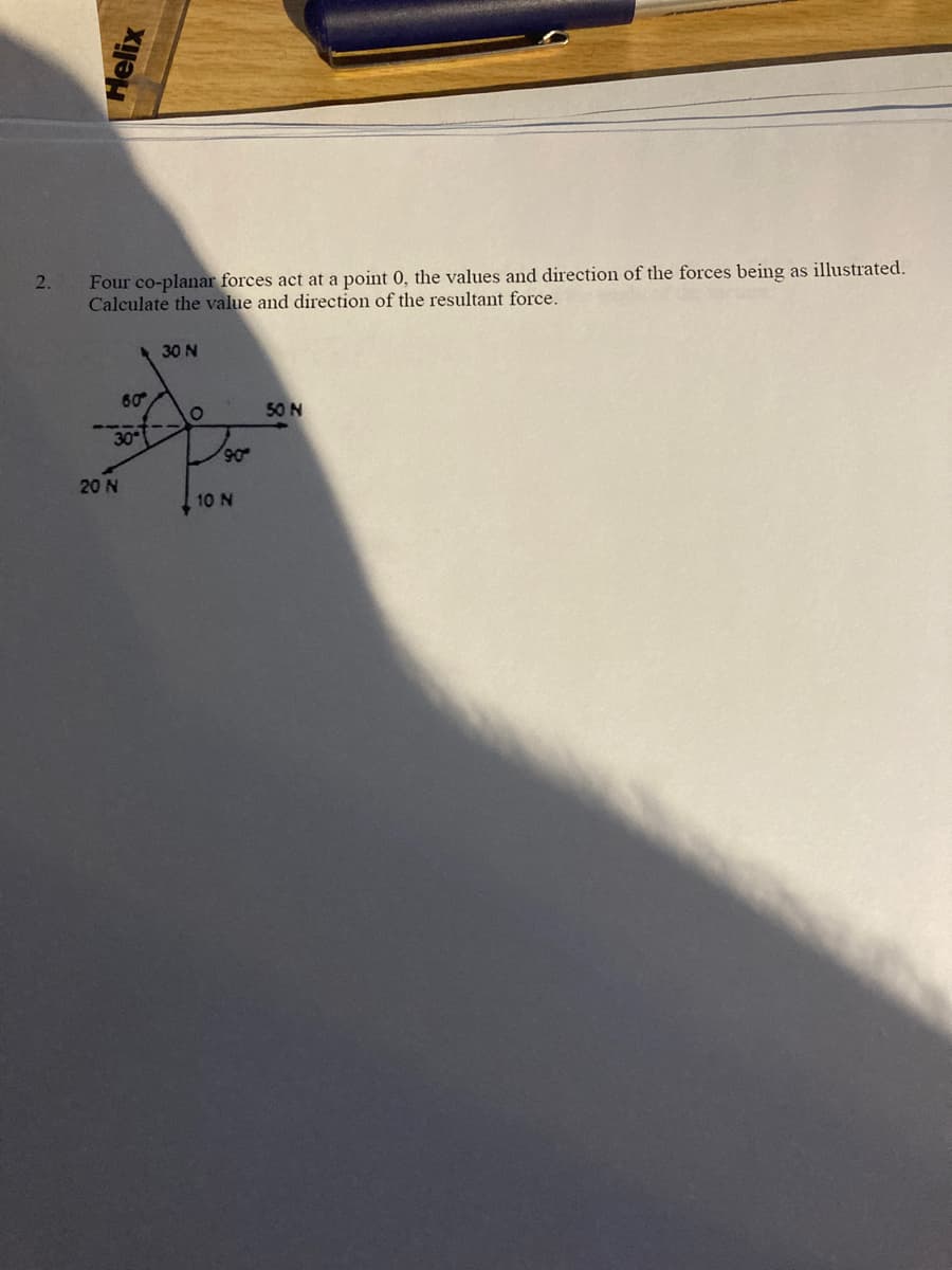 Four co-planar forces act at a point 0, the values and direction of the forces being as illustrated.
Calculate the value and direction of the resultant force.
2.
30 N
60
50 N
30
90
20 N
10 N
Helix
