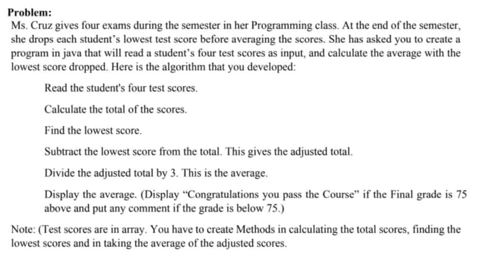 Problem:
Ms. Cruz gives four exams during the semester in her Programming class. At the end of the semester,
she drops each student's lowest test score before averaging the scores. She has asked you to create a
program in java that will read a student's four test scores as input, and calculate the average with the
lowest score dropped. Here is the algorithm that you developed:
Read the student's four test scores.
Calculate the total of the scores.
Find the lowest score.
Subtract the lowest score from the total. This gives the adjusted total.
Divide the adjusted total by 3. This is the average.
Display the average. (Display "Congratulations you pass the Course" if the Final grade is 75
above and put any comment if the grade is below 75.)
Note: (Test scores are in array. You have to create Methods in calculating the total scores, finding the
lowest scores and in taking the average of the adjusted scores.
