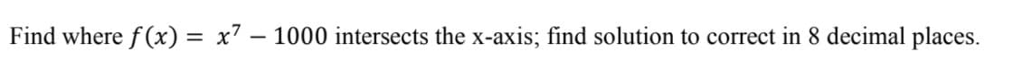 Find where f (x) =
x7 – 1000 intersects the x-axis; find solution to correct in 8 decimal places.
