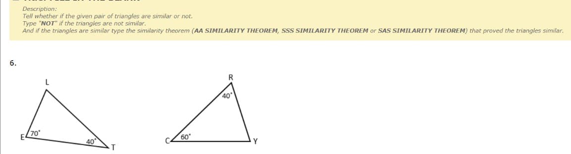 Description:
Tell whether if the given pair of triangles are similar or not.
Type "NOT" if the triangles are not similar.
And if the triangles are similar type the similarity theorem (AA SIMILARITY THEOREM, SSS SIMILARITY THEOREM or SAS SIMILARITY THEOREM) that proved the triangles similar.
6.
R
40
70
40
60
