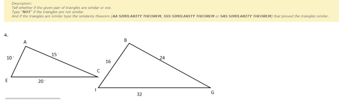 Description:
Tell whether if the given pair of triangles are similar or not.
Type "NOT" if the triangles are not similar.
And if the triangles are similar type the similarity theorem (AA SIMILARITY THEOREM, SSS SIMILARITY THEOREM or SAS SIMILARITY THEOREM) that proved the triangles similar.
4.
B
15
10
24
16
C
20
32
