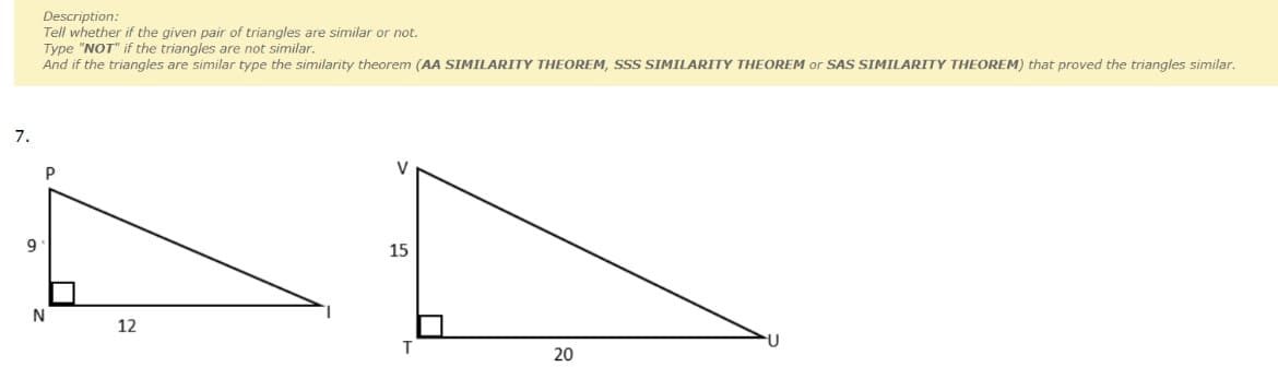 Description:
Tell whether if the given pair of triangles are similar or not.
Type "NOT" if the triangles are not similar.
And if the triangles are similar type the similarity theorem (AA SIMILARITY THEOREM, SSS SIMILARITY THEOREM or SAS SIMILARITY THEOREM) that proved the triangles similar.
7.
V
9
15
N
12
T.
20
