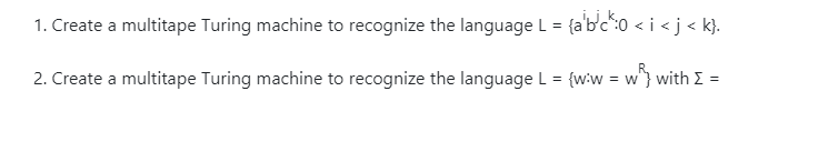 1. Create a multitape Turing machine to recognize the language L = {a'bc":0 < i <j < k}.
2. Create a multitape Turing machine to recognize the language L = {wiw = w} with E =
