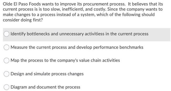 Olde El Paso Foods wants to improve its procurement process. It believes that its
current process is is too slow, inefficientl, and costly. Since the company wants to
make changes to a process instead of a system, which of the following should
consider doing first?
Identify bottlenecks and unnecessary activitiess in the current process
Measure the current process and develop performance benchmarks
Map the process to the company's value chain activities
Design and simulate process changes
Diagram and document the process
