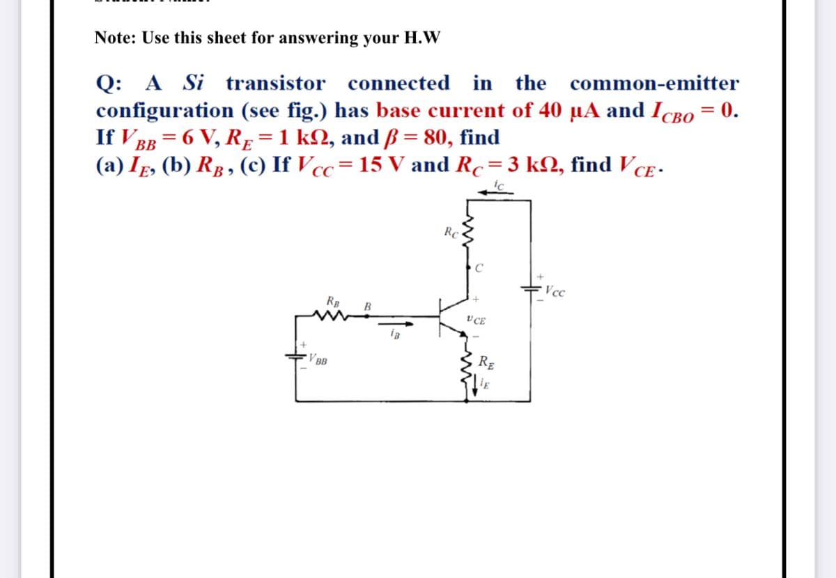 Note: Use this sheet for answering your H.W
Q: A Si transistor connected in the common-emitter
configuration (see fig.) has base current of 40 µA and IcBo = 0.
If V BB = 6 V, RĘ =1 kN, and ß = 80, find
(a) Ig, (b) Rg, (c) If Vcc= 15 V and Rc= 3 k2, find VcE -
Rc
Vcc
RB
V CE
V BB
RE
