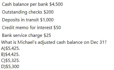 Cash balance per bank $4,500
Outstanding checks $200
Deposits in transit $1,000
Credit memo for interest $50
Bank service charge $25
What is Michael's adjusted cash balance on Dec 31?
A)$5,425.
B)$4,425.
C)$5,325.
D)$5,300
