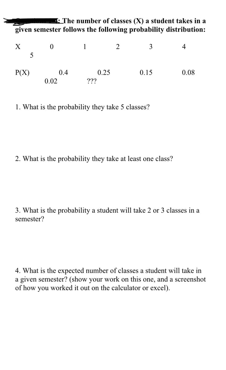 : The number of classes (X) a student takes in a
given semester follows the following probability distribution:
1
2
3
4
5
Р(X)
0.4
0.25
0.15
0.08
0.02
???
1. What is the probability they take 5 classes?
2. What is the probability they take at least one class?
3. What is the probability a student will take 2 or 3 classes in a
semester?
4. What is the expected number of classes a student will take in
a given semester? (show your work on this one, and a screenshot
of how you worked it out on the calculator or excel).
