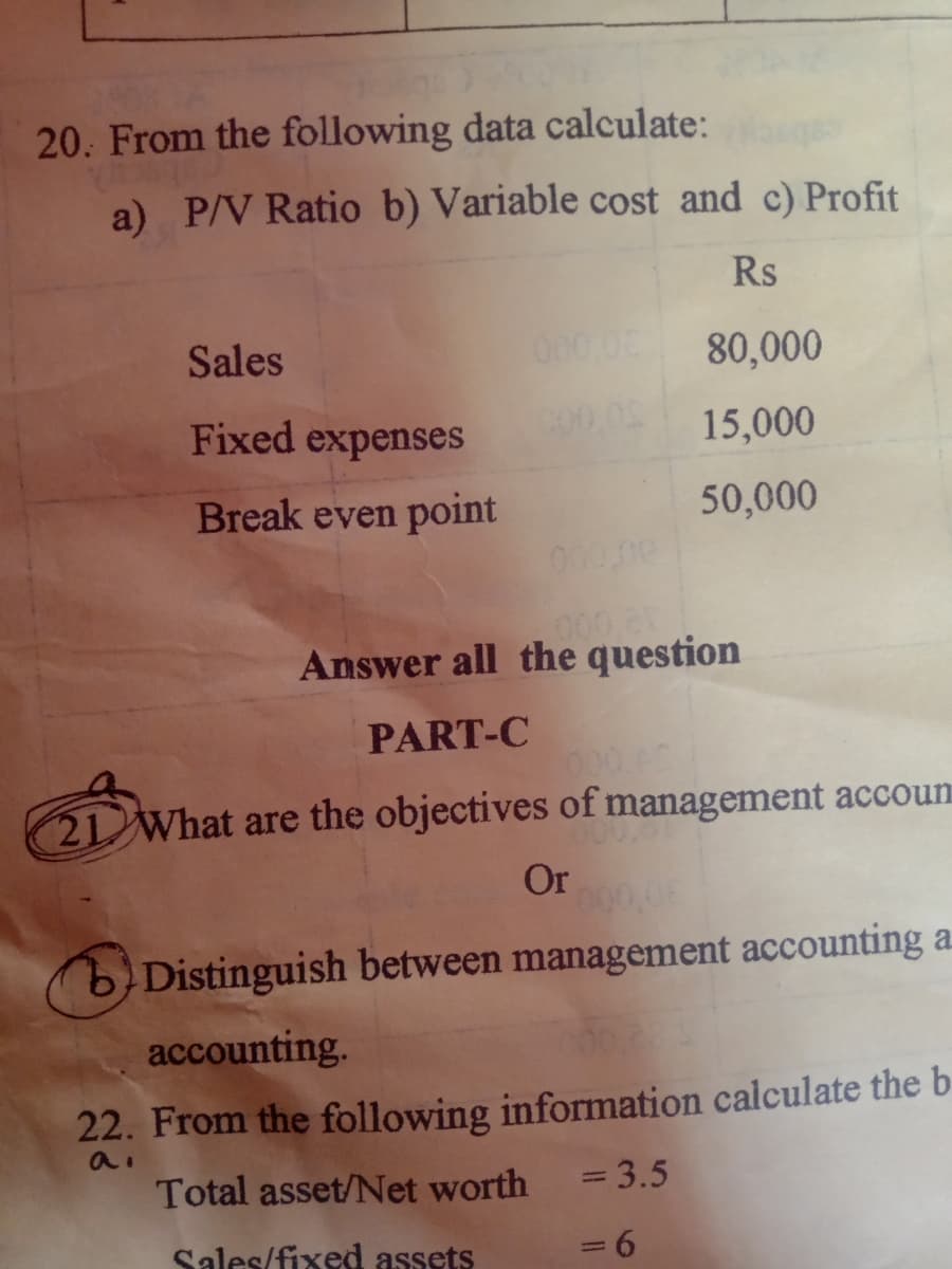 20. From the following data calculate:
a) P/V Ratio b) Variable cost and c) Profit
Rs
80,000
15,000
50,000
Sales
Fixed expenses
Break even point
000.00
Answer all the question
PART-C
21 What are the objectives of management accoun
Or
b) Distinguish between management accounting a
accounting.
22. From the following information calculate the b
Total asset/Net worth
a.
= 3.5
Sales/fixed assets
= 6
-