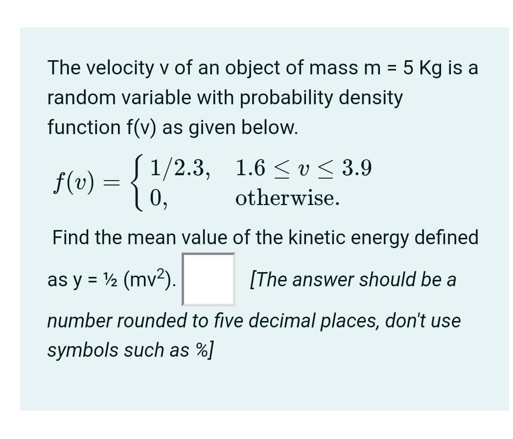 The velocity v of an object of mass m = 5 Kg is a
random variable with probability density
function f(v) as given below.
f(v) = { !/2.3, 1.6 < v < 3.9
0,
otherwise.
Find the mean value of the kinetic energy defined
as y = ½ (mv?).
[The answer should be a
number rounded to five decimal places, don't use
symbols such as %]
