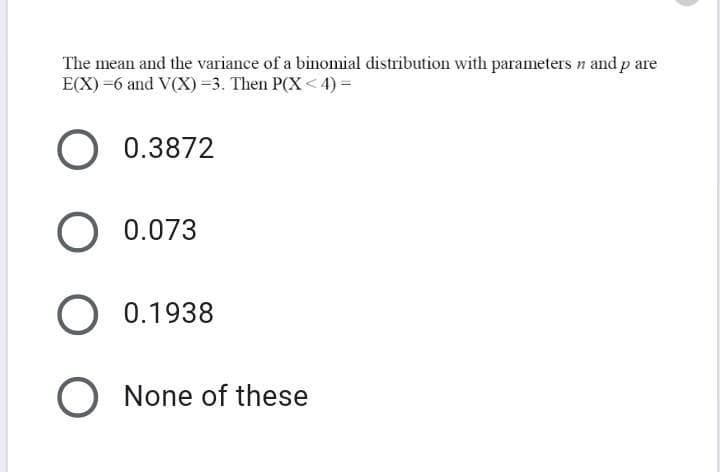 The mean and the variance of a binomial distribution with parameters n and p are
E(X) =6 and V(X) =3. Then P(X < 4) =
0.3872
O 0.073
0.1938
O None of these
