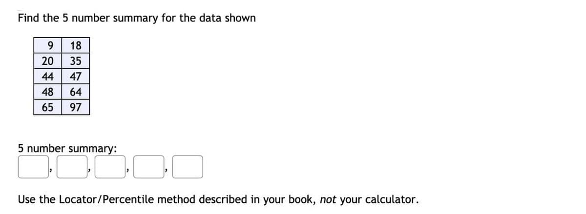 Find the 5 number summary for the data shown
9.
18
20
35
44
47
48
64
65
97
5 number summary:
Use the Locator/Percentile method described in your book, not your calculator.

