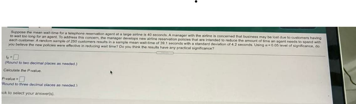 Suppose the mean wait-time for a telephone reservation agent at a large airline is 40 seconds. A manager with the airline is concerned that business may be lost due to customers having
to wait too long for an agent. To address this concern, the manager develops new airline reservation policies that are intended to reduce the amount of time an agont needs to spend with
each customer. A random sample of 250 customers results in a sample mean wait-time of 39.1 seconds with a standard deviation of 4.2 seconds. Using a=0.05 level of significance, do
you believe the new policies were effective in reducing wait time? Do you think the results have any practical significance?
6-7
(Round to two decimal places as needed.)
Calculate the P-value.
P.value =
Round to three decimal olaces as needed.)
ick to select your answer(s).
