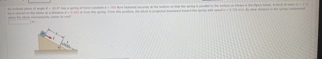An inclined plane of angle 6 -20.0 has a spring of force constant k30S N/m fastened securely at the bottom so that the spring is poralel to the surface as shown in the foire belo. A block of mais m2.51
kgis placed on the plane at a distance d 0.285 m from the spring from this position, the block s proected doward toward the sernng with speed v-0.750 m/s,By what distanie the spring comoressed
when the biock momentaly comes to rest?
