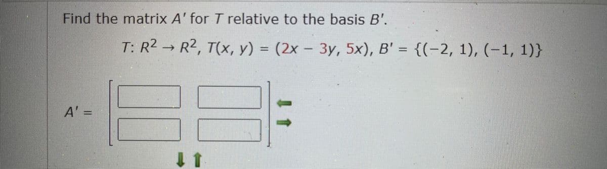 Find the matrix A' for T relative to the basis B'.
T: R2 → R2, T(x, y) =
(2x - 3y, 5x), B' = {(-2, 1), (-1, 1)}
A' =
1 1
