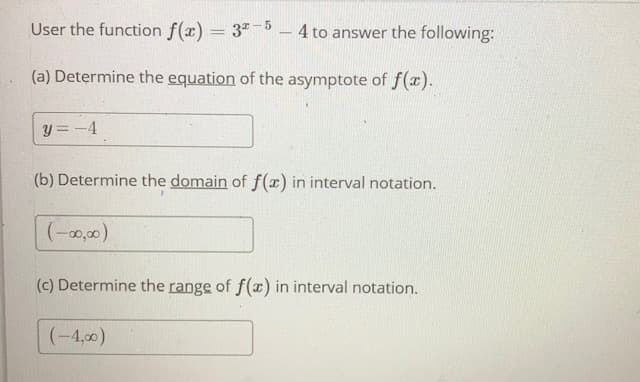 User the function f(x) = 3" - 4 to answer the following:
(a) Determine the equation of the asymptote of f(x).
y = -4
(b) Determine the domain of f(x) in interval notation.
(-0,00)
(c) Determine the range of f(x) in interval notation.
(-4,00)
