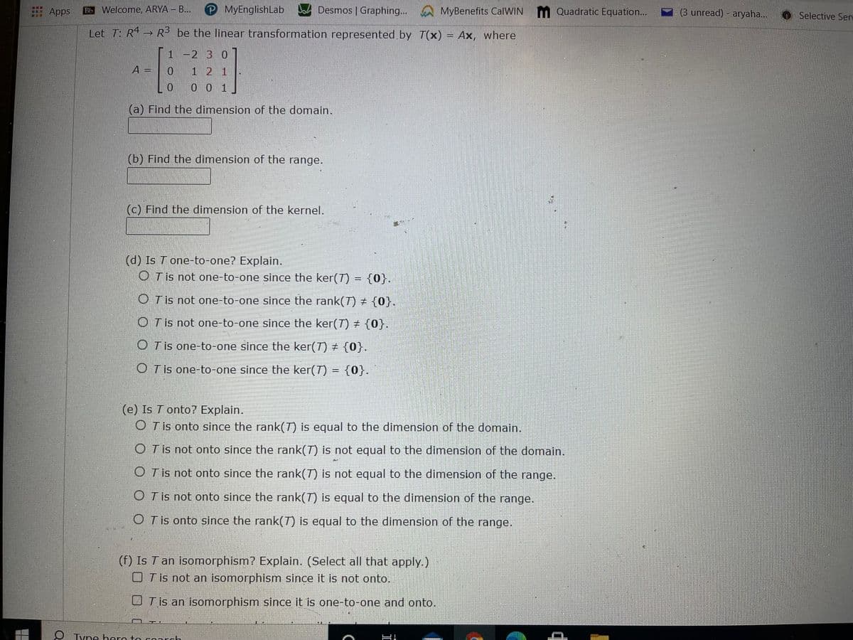 E Apps
Bb Welcome, ARYA - B...
PMyEnglishLab
Desmos | Graphing...
MyBenefits CalWIN M Quadratic Equation...
(3 unread) - aryaha..
O Selective Serv
...
Let T: R → R be the linear transformation represented by T(x) = Ax, where
%3D
1
2 3 0
A =
1 2 1
0 0 1
(a) Find the dimension of the domain.
(b) Find the dimension of the range.
(c) Find the dimension of the kernel.
(d) Is T one-to-one? Explain.
O Tis not one-to-one since the ker(T) = {0}.
O Tis not one-to-one since the rank(T) {0}.
O Tis not one-to-one since the ker(T) ± {0}.
O Tis one-to-one since the ker(7) ± {0}.
O Tis one-to-one since the ker(T) = {0}.
(e) Is T onto? Explain.
O T is onto since the rank(T) is equal to the dimension of the domain.
O Tis not onto since the rank(T) is not equal to the dimension of the domain.
O Tis not onto since the rank(7) is not equal to the dimension of the range.
O Tis not onto since the rank(7) is equal to the dimension of the range.
O Tis onto since the rank(T) is equal to the dimension of the range.
(f) Is T an isomorphism? Explain. (Select all that apply.)
OT is not an isomorphism since it is not onto.
U T is an isomorphism since it is one-to-one and onto.
Tyne hero to conrch
