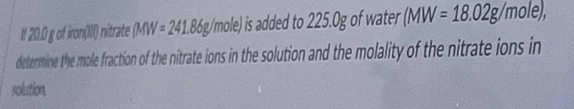 200 g of ron) nirate (MVW= 241.86g/mole) is added to 225.0g of water (MW = 18.02g/mole),
determine the mole fraction of the nitrate lons in the solution and the molality of the nitrate ions in
galation.
