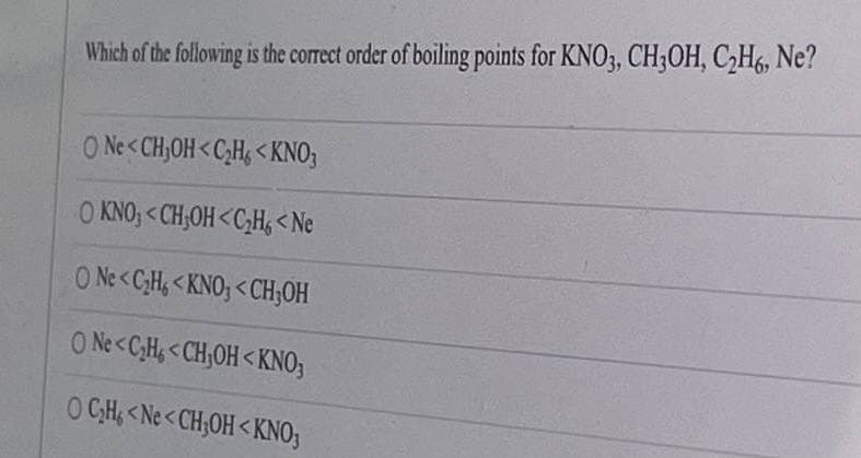 Which of the following is the correct order of boiling points for KNO3, CH3;OH, C2H6, Ne?
O Ne<CH,OH<C;H, < KNO;
O KNO, <CH,OH<C;H, <Ne
O Ne<C;H, < KNO; <CH,OH
O Ne<C;H, <CH;OH< KNO;
O CH, <Ne<CH;OH<KNO;
