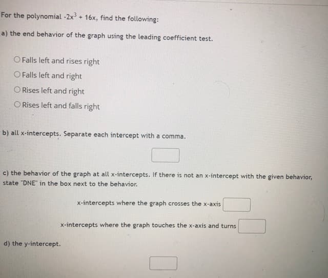 For the polynomial -2x + 16x, find the following:
a) the end behavior of the graph using the leading coefficient test.
O Falls left and rises right
O Falls left and right
O Rises left and right
O Rises left and falls right
b) all x-intercepts. Separate each intercept with a comma.
c) the behavior of the graph at all x-intercepts. If there is not an x-intercept with the given behavior,
state "DNE" in the box next to the behavior.
x-intercepts where the graph crosses the x-axis
x-intercepts where the graph touches the x-axis and turns
