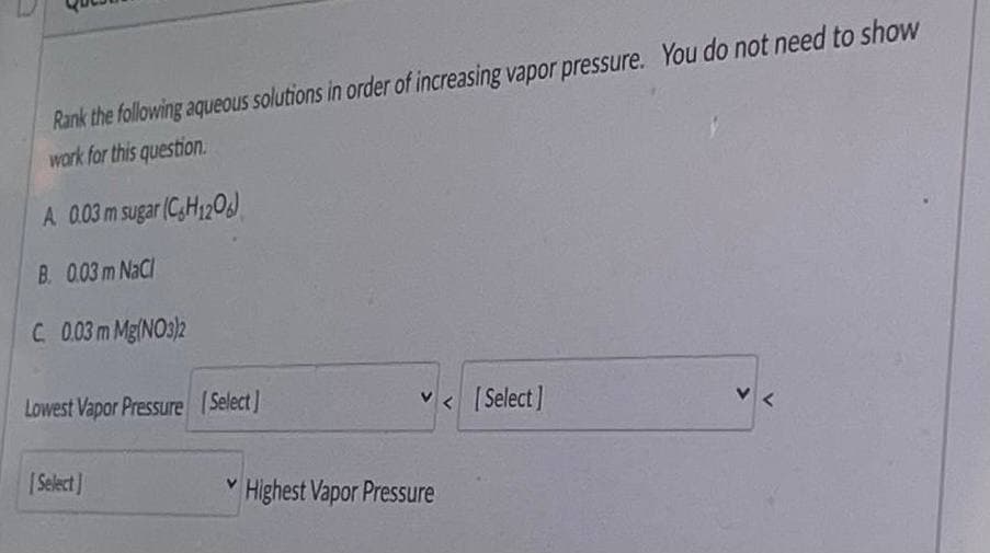 Rank the following aqueous solutions in order of increasing vapor pressure. You do not need to show
work for this question.
A 0.03m sugar (C,H120J
B. 0.03 m NaCl
C.0.03m Mg(NO3)2
Lowest Vapor Pressure Select]
v < [Select]
|Select]
* Highest Vapor Pressure
