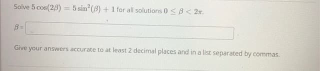 Solve 5 cos(28) = 5 sin?(B) + 1 for all solutions 0<B< 2n.
%3D
Give
your answers accurate to at least 2 decimal places and in a list separated by commas.
