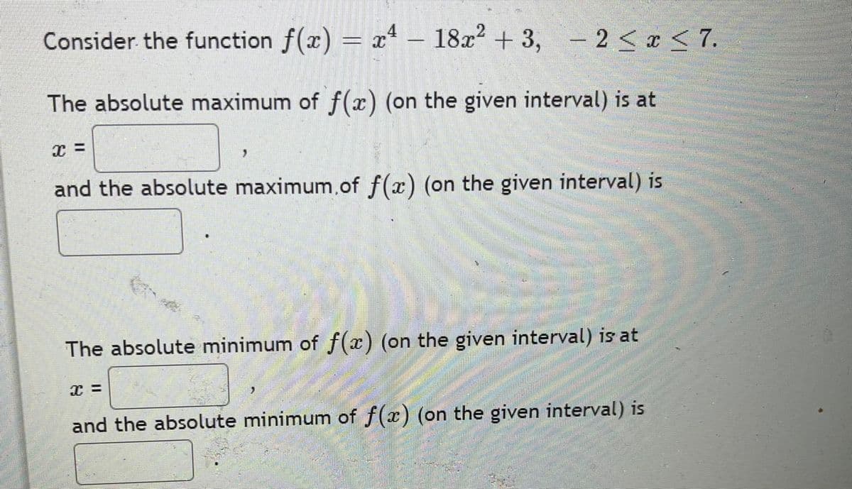 Consider the function f(x) = x - 18x + 3,
- 2 < x < 7.
The absolute maximum of f(x) (on the given interval) is at
and the absolute maximum.of f(x) (on the given interval) is
The absolute minimum of f(x) (on the given interval) is at
and the absolute minimum of f(x) (on the given interval) is
