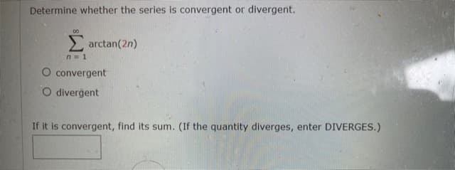 Determine whether the series is convergent or divergent.
00
2 arctan(2n)
n= 1
O convergent
O divergent
If it is convergent, find its sum. (If the quantity diverges, enter DIVERGES.)

