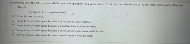 Determine whether the set, together with the indicated operations, is a vector space. If it is not, then identify one of the ten vector space axioms that fails.
The set
{(x, y): x2 0, y is a real number)
O The set is a vector space.
O The set is not a vector space because it is not closed under addition.
O The set is not a vector space because an additive identity does not exist.
O The set is not a vector space because it is not closed under scalar multiplication.
O The set is not a vector space because a scalar identity does not exist.
