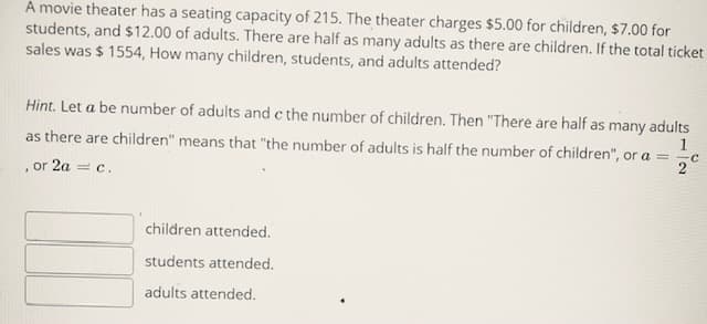 A movie theater has a seating capacity of 215. The theater charges $5.00 for children, $7.00 for
students, and $12.00 of adults. There are half as many adults as there are children. If the total ticket
sales was $ 1554, How many children, students, and adults attended?
Hint. Let a be number of adults and c the number of children. Then "There are half as many adults
1
as there are children" means that "the number of adults is half the number of children", or a = -c
, or 2a = c.
children attended.
students attended.
adults attended.
