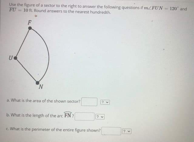 Use the figure of a sector to the right to answer the following questions if m/FUN = 120° and
FU
10 ft. Round answers to the nearest hundredth.
F
U
N.
a. What is the area of the shown sector?
b. What is the length of the arc FN ?
c. What is the perimeter of the entire figure shown?
