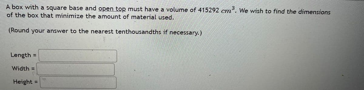 A box with a square base and open top must have a volume of 415292 cm. We wish to find the dimensions
of the box that minimize the amount of material used.
(Round your answer to the nearest tenthousandths if necessary.)
Length:
Width =
Height =
