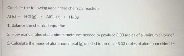 Consider the following unbalanced chemical reaction:
Al (s) + HCI (g) → AICI3 (g) + H2 (g)
1. Balance the chemical equation
2. How many moles of aluminum metal are needed to produce 3.33 moles of aluminum chloride?
3. Calculate the mass of aluminum metal (g) needed to produce 3.33 moles of aluminum chloride.
