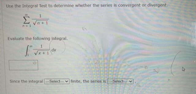 Use the Integral Test to determine whether the series is convergent or divergent.
00
Σ
Vn + 1
n = 1
Evaluate the following integral.
xp
Vx + 1
Since the integral
---Select-- V finite, the series is
Select--v.
